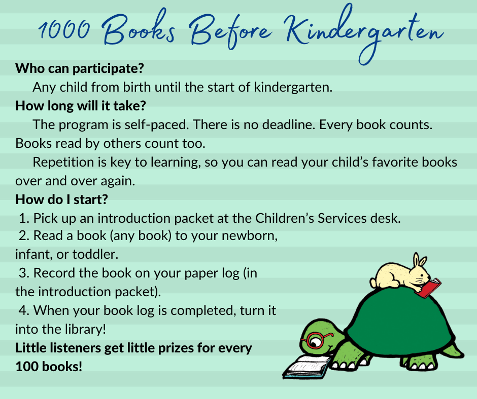 1000 Books Website. Who can participate? Any child from birth until the start of kindergarten. How long will it take? The program is self-paced. There is no deadline. Every book counts. Books read by others count too. Repetition is key to learning, so you can read your child’s favorite books over and over again. How do I start?  1. Pick up an introduction packet at the Children’s Services desk. 2. Read a book (any book) to your newborn, infant, or toddler.  3. Record the book on your paper log (in the introduction packet).  4. When your book log is completed, turn it into the library! Little listeners get little prizes for every 100 books!